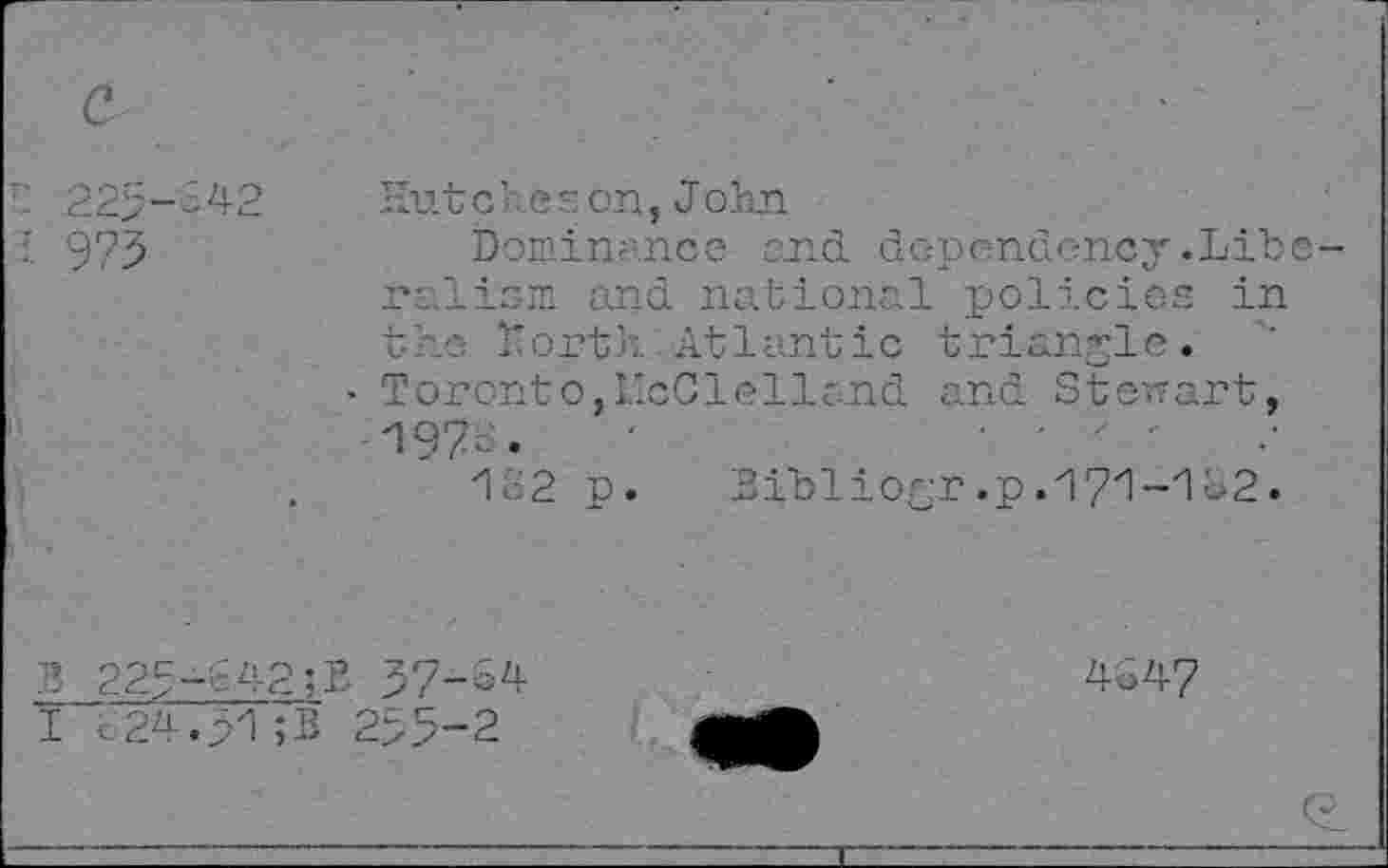 ﻿a
■: 225-342
973
Hutche s on,John
Dominance end dependency.Liberalism and national policies in the Morth Atlantic triangle.
• Toronto,McClelland and Stenart, H97- •	'
112 p. Bibliogr.p.'17zl-zIC2.
B 22g-t42;L 37-S4 I c24.p1;B 255-2
4547